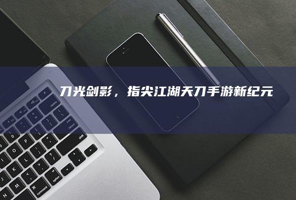 刀光剑影，指尖江湖：天刀手游新纪元